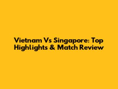 Vietnam Vs Singapore: Top Highlights & Match Review