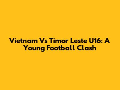 Vietnam Vs Timor Leste U16: A Young Football Clash