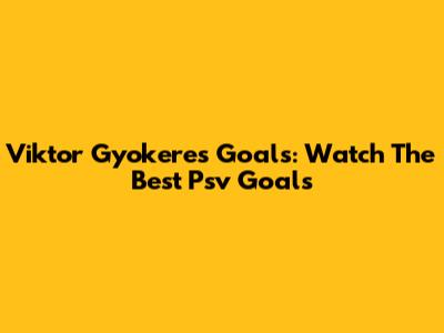 Viktor Gyokeres Goals: Watch The Best Psv Goals