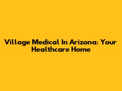 Village Medical In Arizona: Your Healthcare Home