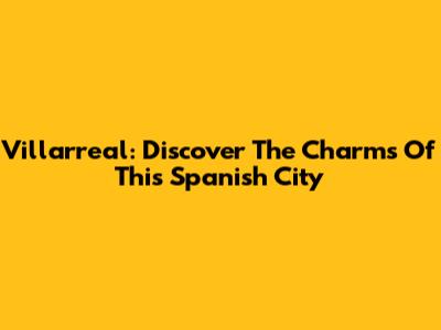 Villarreal: Discover The Charms Of This Spanish City