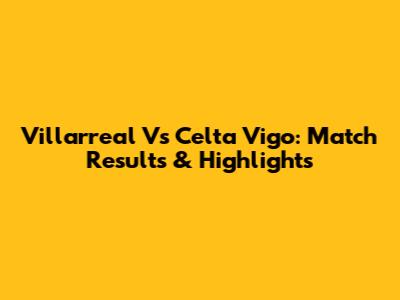 Villarreal Vs Celta Vigo: Match Results & Highlights