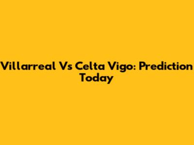 Villarreal Vs Celta Vigo: Prediction Today