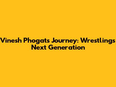 Vinesh Phogat's Journey: Wrestling's Next Generation