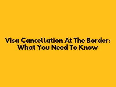 Visa Cancellation At The Border: What You Need To Know