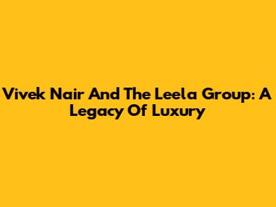 Vivek Nair And The Leela Group: A Legacy Of Luxury
