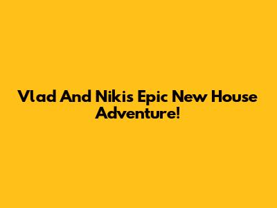 Vlad And Niki's Epic New House Adventure!