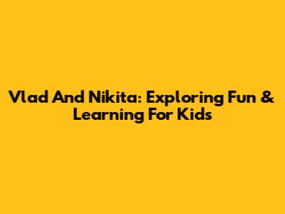 Vlad And Nikita: Exploring Fun & Learning For Kids