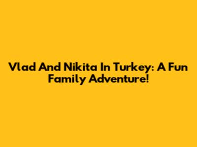 Vlad And Nikita In Turkey: A Fun Family Adventure!