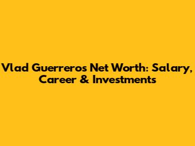 Vlad Guerrero's Net Worth: Salary, Career & Investments