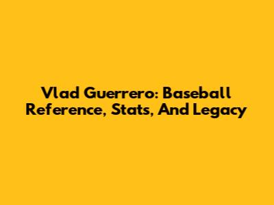 Vlad Guerrero: Baseball Reference, Stats, And Legacy