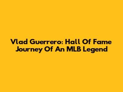 Vlad Guerrero: Hall Of Fame Journey Of An MLB Legend