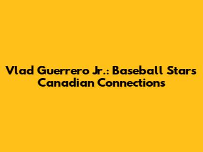 Vlad Guerrero Jr.: Baseball Star's Canadian Connections