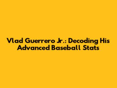 Vlad Guerrero Jr.: Decoding His Advanced Baseball Stats