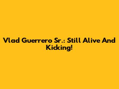 Vlad Guerrero Sr.: Still Alive And Kicking!
