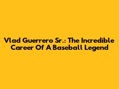Vlad Guerrero Sr.: The Incredible Career Of A Baseball Legend