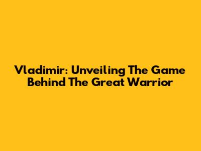 Vladimir: Unveiling The Game Behind The Great Warrior