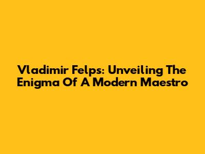 Vladimir Felps: Unveiling The Enigma Of A Modern Maestro