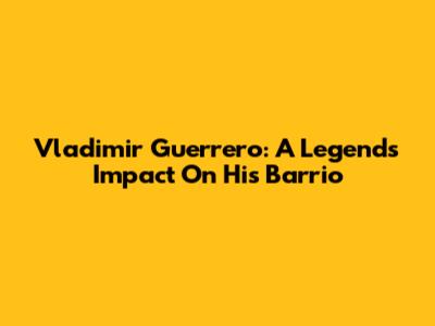 Vladimir Guerrero: A Legend's Impact On His Barrio