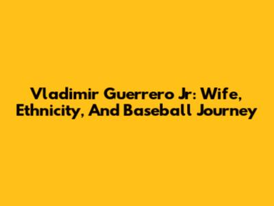Vladimir Guerrero Jr: Wife, Ethnicity, And Baseball Journey