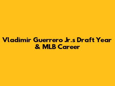 Vladimir Guerrero Jr.'s Draft Year & MLB Career