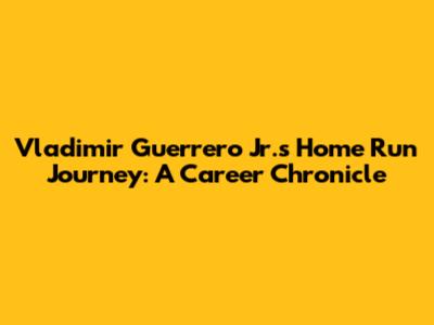 Vladimir Guerrero Jr.'s Home Run Journey: A Career Chronicle