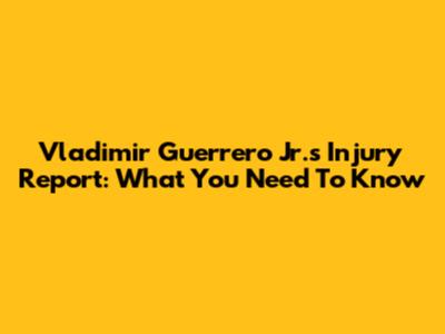 Vladimir Guerrero Jr.'s Injury Report: What You Need To Know