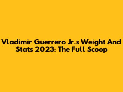 Vladimir Guerrero Jr.'s Weight And Stats 2023: The Full Scoop