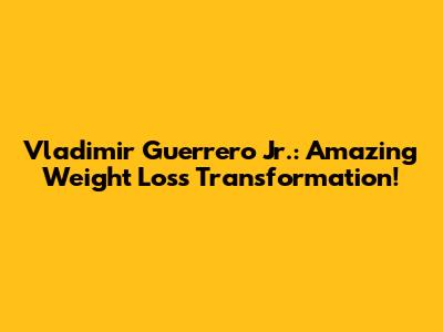 Vladimir Guerrero Jr.: Amazing Weight Loss Transformation!