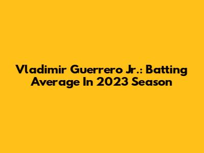 Vladimir Guerrero Jr.: Batting Average In 2023 Season