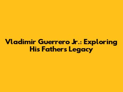 Vladimir Guerrero Jr.: Exploring His Father's Legacy