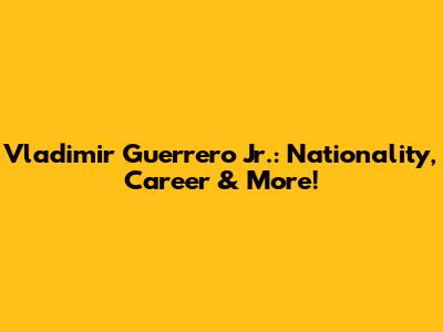 Vladimir Guerrero Jr.: Nationality, Career & More!