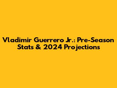 Vladimir Guerrero Jr.: Pre-Season Stats & 2024 Projections