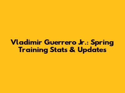 Vladimir Guerrero Jr.: Spring Training Stats & Updates