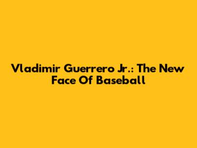 Vladimir Guerrero Jr.: The New Face Of Baseball