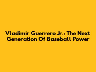 Vladimir Guerrero Jr.: The Next Generation Of Baseball Power