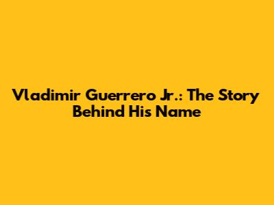 Vladimir Guerrero Jr.: The Story Behind His Name