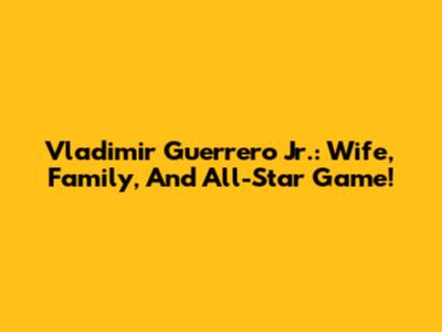 Vladimir Guerrero Jr.: Wife, Family, And All-Star Game!