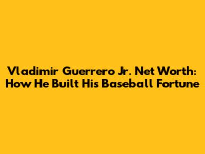 Vladimir Guerrero Jr. Net Worth: How He Built His Baseball Fortune