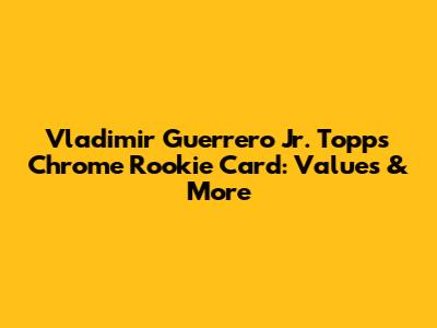 Vladimir Guerrero Jr. Topps Chrome Rookie Card: Values & More
