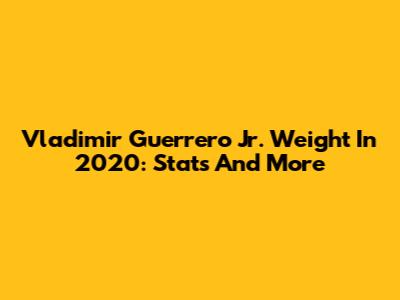 Vladimir Guerrero Jr. Weight In 2020: Stats And More