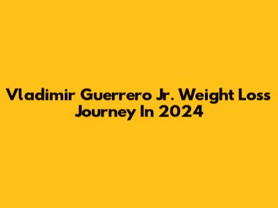 Vladimir Guerrero Jr. Weight Loss Journey In 2024