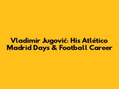 Vladimir Jugović: His Atlético Madrid Days & Football Career
