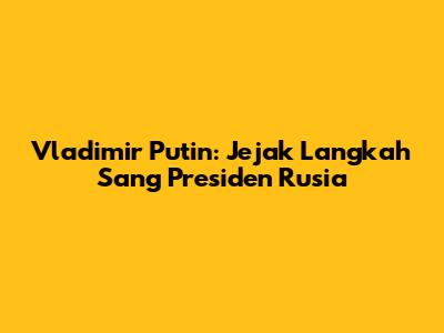 Vladimir Putin: Jejak Langkah Sang Presiden Rusia