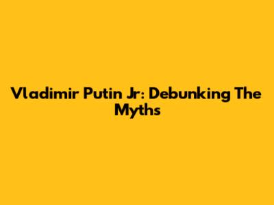 Vladimir Putin Jr: Debunking The Myths