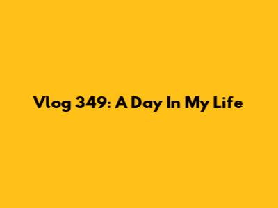 Vlog 349: A Day In My Life