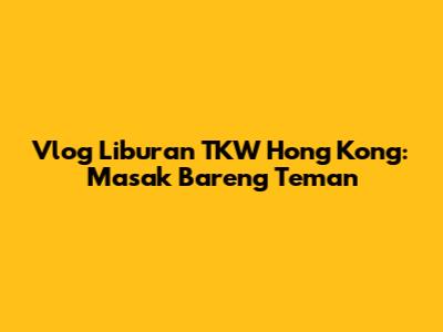 Vlog Liburan TKW Hong Kong: Masak Bareng Teman