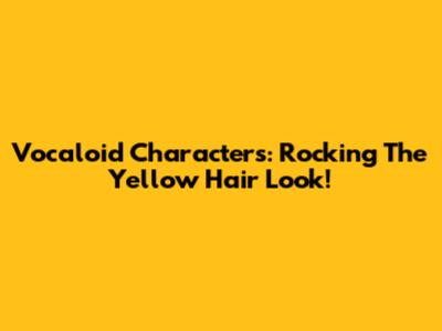 Vocaloid Characters: Rocking The Yellow Hair Look!