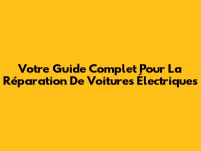 Votre Guide Complet Pour La Réparation De Voitures Électriques