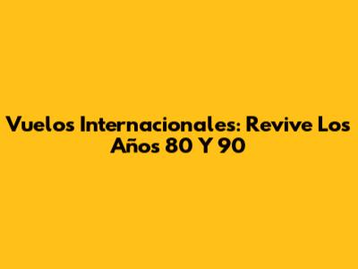 Vuelos Internacionales: Revive Los Años 80 Y 90